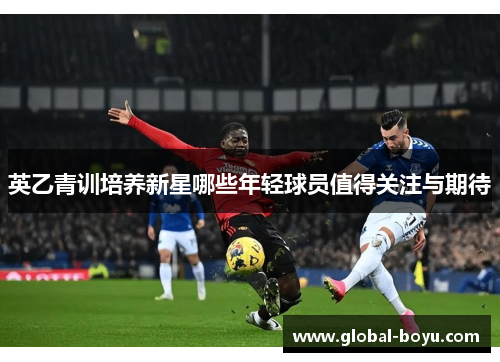 英乙青训培养新星哪些年轻球员值得关注与期待