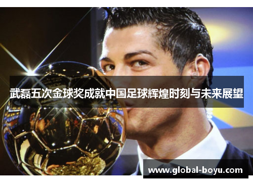 武磊五次金球奖成就中国足球辉煌时刻与未来展望